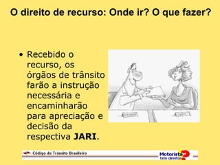 O direito de recurso: Onde ir? O que fazer?
• Recebido o
recurso, os
órgãos de trânsito
farão a instrução
necessária e
encaminharão
para apreciação e
decisão da
respectiva JARI.
 