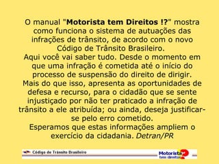 O manual "Motorista tem Direitos !?" mostra
como funciona o sistema de autuações das
infrações de trânsito, de acordo com o novo
Código de Trânsito Brasileiro.
Aqui você vai saber tudo. Desde o momento em
que uma infração é cometida até o início do
processo de suspensão do direito de dirigir.
Mais do que isso, apresenta as oportunidades de
defesa e recurso, para o cidadão que se sente
injustiçado por não ter praticado a infração de
trânsito a ele atribuída; ou ainda, deseja justificar-
se pelo erro cometido.
Esperamos que estas informações ampliem o
exercício da cidadania. Detran/PR
 