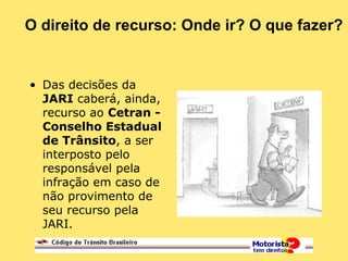 O direito de recurso: Onde ir? O que fazer?
• Das decisões da
JARI caberá, ainda,
recurso ao Cetran -
Conselho Estadual
de Trânsito, a ser
interposto pelo
responsável pela
infração em caso de
não provimento de
seu recurso pela
JARI.
 