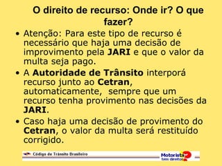 O direito de recurso: Onde ir? O que
fazer?
• Atenção: Para este tipo de recurso é
necessário que haja uma decisão de
improvimento pela JARI e que o valor da
multa seja pago.
• A Autoridade de Trânsito interporá
recurso junto ao Cetran,
automaticamente, sempre que um
recurso tenha provimento nas decisões da
JARI.
• Caso haja uma decisão de provimento do
Cetran, o valor da multa será restituído
corrigido.
 