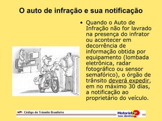 O auto de infração e sua notificação
• Quando o Auto de
Infração não for lavrado
na presença do infrator
ou acontecer em
decorrência de
informação obtida por
equipamento (lombada
eletrônica, radar
fotográfico ou sensor
semafórico), o órgão de
trânsito deverá expedir,
em no máximo 30 dias,
a notificação ao
proprietário do veículo.
 