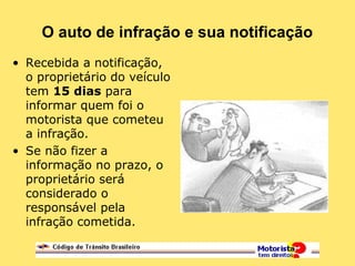 O auto de infração e sua notificação
• Recebida a notificação,
o proprietário do veículo
tem 15 dias para
informar quem foi o
motorista que cometeu
a infração.
• Se não fizer a
informação no prazo, o
proprietário será
considerado o
responsável pela
infração cometida.
 