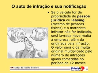 O auto de infração e sua notificação
• Se o veículo for de
propriedade de pessoa
jurídica ou leasing
(mesmo de pessoas
físicas) e o motorista
infrator não for indicado,
será lavrada nova multa
à empresa, além da
originada pela infração.
O valor será o da multa
original multiplicado pelo
número de infrações
iguais cometidas no
período de 12 meses.
 