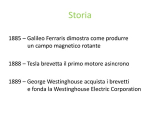 Storia
1885 – Galileo Ferraris dimostra come produrre
un campo magnetico rotante
1888 – Tesla brevetta il primo motore asincrono
1889 – George Westinghouse acquista i brevetti
e fonda la Westinghouse Electric Corporation
 
