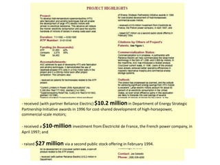 - received (with partner Reliance Electric) $10.2 millionin Department of Energy Strategic
Partnership Initiative awards in 1996 for cost-shared development of high-horsepower,
commercial-scale motors;
- received a $10-million investment from Électricité de France, the French power company, in
April 1997; and
- raised $27 million via a second public stock offering in February 1994.
 