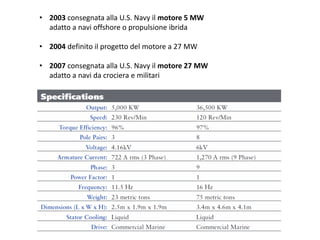 • 2003 consegnata alla U.S. Navy il motore 5 MW
adatto a navi offshore o propulsione ibrida
• 2004 definito il progetto del motore a 27 MW
• 2007 consegnata alla U.S. Navy il motore 27 MW
adatto a navi da crociera e militari
 