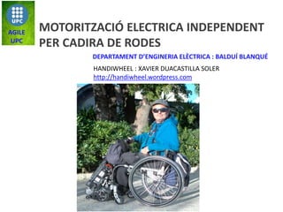 MOTORITZACIÓ ELECTRICA INDEPENDENT
PER CADIRA DE RODES
AGILE
UPC
DEPARTAMENT D’ENGINERIA ELÈCTRICA : BALDUÍ BLANQUÉ
HANDIWHEEL : XAVIER DUACASTILLA SOLER
http://handiwheel.wordpress.com
 