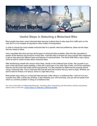 Useful Steps in Selecting a Motorized Bike
More people have been using motorized bikes because it allows them to stay away from traffic jams on the
road and it is a lot cheaper as opposed to other modes of transportation.

In order to choose the most suitable motorized bike for a specific need and preference, below are the steps
that one needs to follow.

Visit a reputable bike store and see all the types of motorized bikes available. Allow the bike specialists to
explain all the features and functions of each bike. It will also help to browse the many popular bike magazines
to get an idea about the different types and features of motorized bikes. The World Wide Web is also a good
venue to look for useful reviews about motorized bikes.

After familiarizing oneself with various motor bikes, decide on the preferred type of bike. Ask yourself in you
want a bike with power assist pedaling, a bike with a spiral gas or any other type of bike. List all the necessary
features and find ones that meets all the requirements. It is also important to determine the purpose behind
using a motorized bike. Find a motorized bike that will serve the function that you want to enjoy. Whether you
want to bike for fitness or for leisure, there is a right bike to buy.

Most people enjoy riding on a motorized bike because unlike riding on a traditional bike, it will not hurt your
muscles even after a whole day of biking. It also refreshes your mind and body, and you will not sweat much
which is a common problem in riding on a traditional bike.


For more information on Motorized Bicycles, including other interesting and informative articles and photos,
please click on this link: Useful Steps in Selecting a Motorized Bike
 
