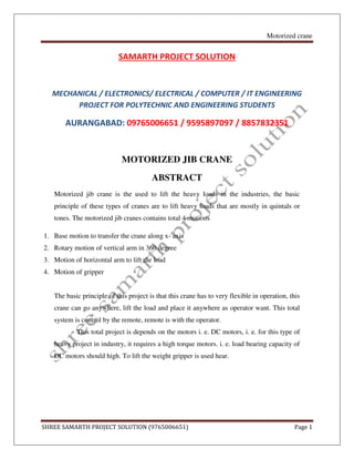 Motorized crane
SHREE SAMARTH PROJECT SOLUTION (9765006651) Page 1
SAMARTH PROJECT SOLUTION
MECHANICAL / ELECTRONICS/ ELECTRICAL / COMPUTER / IT ENGINEERING
PROJECT FOR POLYTECHNIC AND ENGINEERING STUDENTS
AURANGABAD: 09765006651 / 9595897097 / 8857832351
MOTORIZED JIB CRANE
ABSTRACT
Motorized jib crane is the used to lift the heavy loads in the industries, the basic
principle of these types of cranes are to lift heavy loads that are mostly in quintals or
tones. The motorized jib cranes contains total 4 motions
1. Base motion to transfer the crane along x- axis
2. Rotary motion of vertical arm in 360 degree
3. Motion of horizontal arm to lift the load
4. Motion of gripper
The basic principle of this project is that this crane has to very flexible in operation, this
crane can go anywhere, lift the load and place it anywhere as operator want. This total
system is control by the remote, remote is with the operator.
This total project is depends on the motors i. e. DC motors, i. e. for this type of
heavy project in industry, it requires a high torque motors. i. e. load bearing capacity of
DC motors should high. To lift the weight gripper is used hear.
 