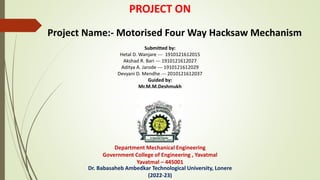 PROJECT ON
Project Name:- Motorised Four Way Hacksaw Mechanism
Submitted by:
Hetal D. Wanjare --- 1910121612015
Akshad R. Bari --- 1910121612027
Aditya A. Jarode --- 1910121612029
Devyani D. Mendhe --- 2010121612037
Guided by:
Mr.M.M.Deshmukh
Department Mechanical Engineering
Government College of Engineering , Yavatmal
Yavatmal – 445001
Dr. Babasaheb Ambedkar Technological University, Lonere
(2022-23)
 
