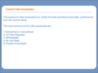 Main title
Write title here
Write Discussionhere
Basicsof Instrumentation andControl
Course Contents
CourseTopics
Introduction to measurements and controlconcepts
Pressure measurement
Flow measurement
Levelmeasurement
Temperature measurement
Control Valves
ProcessControl Loops
Control Systems(PLC,DCS,SCADA)
Thepurpose of valve accessoriesis to obtain the best operational and safety performance
from the control valves.
Themost common control valve accessoriesare:
1-Hand wheel or manuallevel.
2- Air Filter Regulator
3- I/P Converter
4-Air Lock Relay
5- Position Feed Back
Control ValveAccessories
 