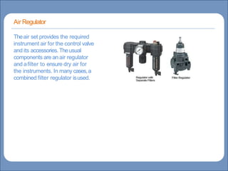 Main title
Write title here
Write Discussionhere
Basicsof Instrumentation andControl
Course Contents
CourseTopics
Introduction to measurements and controlconcepts
Pressure measurement
Flow measurement
Levelmeasurement
Temperature measurement
Control Valves
ProcessControl Loops
Control Systems(PLC,DCS,SCADA)
Theair set provides the required
instrument air for the control valve
and its accessories.Theusual
components are an air regulator
and afilter to ensure dry air for
the instruments. In many cases,a
combined filter regulator isused.
Air Regulator
 