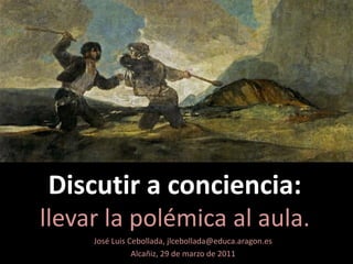 Discutir a conciencia:llevar la polémica al aula. José Luis Cebollada, jlcebollada@educa.aragon.es Alcañiz, 29 de marzo de 2011 