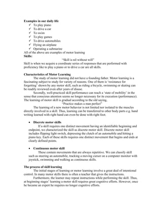 Examples in our daily life
 To play piano
 To drive a car
 To swim
 To play games
 To drive automobiles
 Flying an airplane
 Operating a submarine
All of the above are examples of motor learning
Skills:
“Skill is nil without will”
Skill is when we acquire a coordinate series of responses that are performed with
proficiency like to play a piano or to drive a car are all skills.
Characteristics of Motor Learning
The study of motor learning did not have a founding father. Motor learning is a
fascinating subject to study for variety of reasons. One of them is ‘resistance for
forgetting’ shown by any motor skill, such as riding a bicycle, swimming or skating can
be readily reviewed even after years of disuse.
Secondly, well-practiced skill performance can reach a ‘state of mobility’ in the
sense that conscious attention seems no longer necessary for its execution (performance).
The learning of motor skill is gradual according to the old saying,
“Practice makes a man perfect”
The learning of a new motor behavior is not limited nor isolated to the muscles
directly involved in a skill. Thus, learning can be transferred to other body parts e.g. hand
writing learned with right hand can even be done with right foot.
•

Discrete motor skills
If a skill requires one distinct movement having an identifiable beginning and
endpoint, we characterized the skill as discrete motor skill. Discrete motor skill
includes flipping light switch, depressing the clutch of an automobile and hitting a
piano key. Each of these skills requires one distinct movement that begins and ends at
clearly defined points.
•

Continuous motor skill
These contain movements that are always repetitive. We can classify skill
such as steering an automobile, tracking a moving cursor on a computer monitor with
joystick, swimming and walking as continuous skills.
The process of skill learning
The initial stages of learning or motor learning involve a great deal of intentional
control. In many motor skills there is often a teacher that gives the instructions.
Furthermore, the learner may repeat instructions while performing the skill. Thus,
at beginning stages’ learning a motor skill requires great cognitive efforts. However, once
he became an expert he requires no longer cognitive efforts.

 