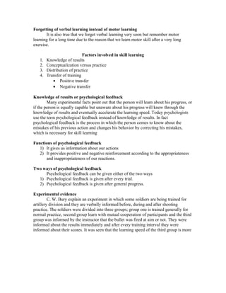 Forgetting of verbal learning instead of motor learning
It is also true that we forget verbal learning very soon but remember motor
learning for a long time due to the reason that we learn motor skill after a very long
exercise.
1.
2.
3.
4.

Factors involved in skill learning
Knowledge of results
Conceptualization versus practice
Distribution of practice
Transfer of training
• Positive transfer
• Negative transfer

Knowledge of results or psychological feedback
Many experimental facts point out that the person will learn about his progress, or
if the person is equally capable but unaware about his progress will knew through the
knowledge of results and eventually accelerate the learning speed. Today psychologists
use the term psychological feedback instead of knowledge of results. In fact
psychological feedback is the process in which the person comes to know about the
mistakes of his previous action and changes his behavior by correcting his mistakes,
which is necessary for skill learning
Functions of psychological feedback
1) It gives us information about our actions
2) It provides positive and negative reinforcement according to the appropriateness
and inappropriateness of our reactions.
Two ways of psychological feedback
Psychological feedback can be given either of the two ways
1) Psychological feedback is given after every trial.
2) Psychological feedback is given after general progress.
Experimental evidence
C. W. Bury explain an experiment in which some soldiers are being trained for
artillery division and they are verbally informed before, during and after shooting
practice. The soldiers were divided into three groups; group one is trained generally for
normal practice, second group learn with mutual cooperation of participants and the third
group was informed by the instructor that the bullet was fired at aim or not. They were
informed about the results immediately and after every training interval they were
informed about their scores. It was seen that the learning speed of the third group is more

 