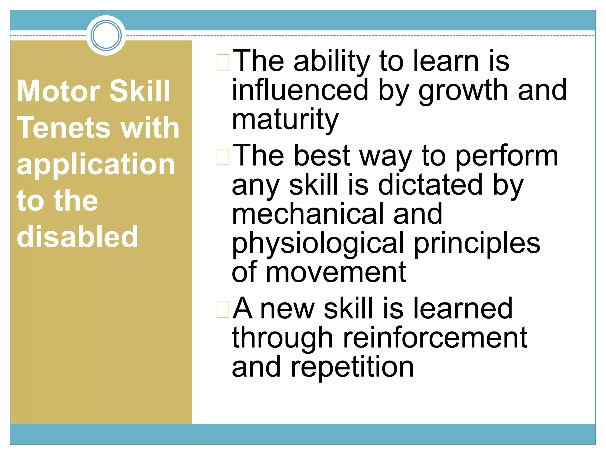 Motor Skill 
Tenets with 
application 
to the 
disabled 
The ability to learn is 
influenced by growth and 
maturity 
The best way to perform 
any skill is dictated by 
mechanical and 
physiological principles 
of movement 
A new skill is learned 
through reinforcement 
and repetition 
 