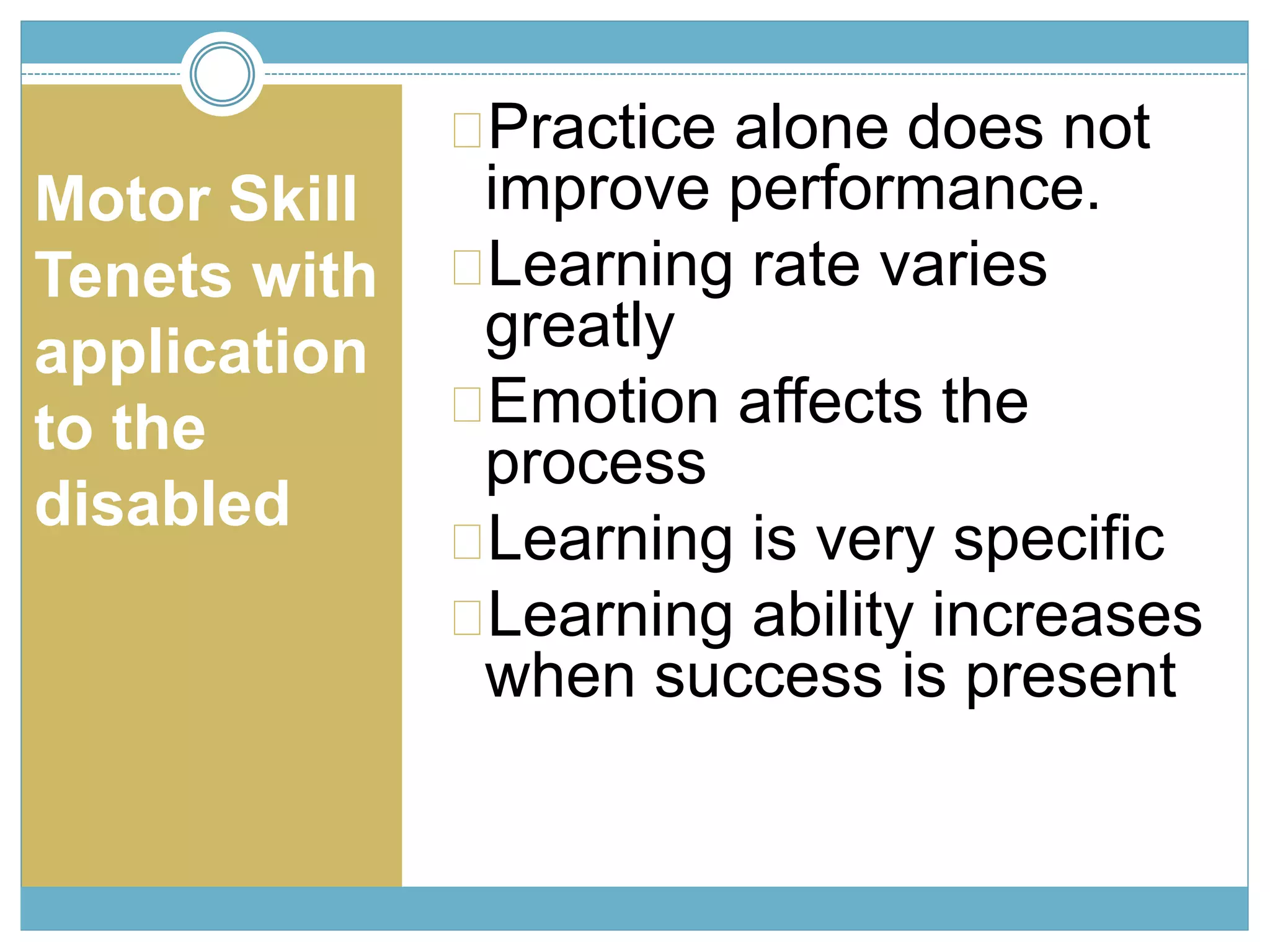 Motor Skill 
Tenets with 
application 
to the 
disabled 
Practice alone does not 
improve performance. 
Learning rate varies 
greatly 
Emotion affects the 
process 
Learning is very specific 
Learning ability increases 
when success is present 
 
