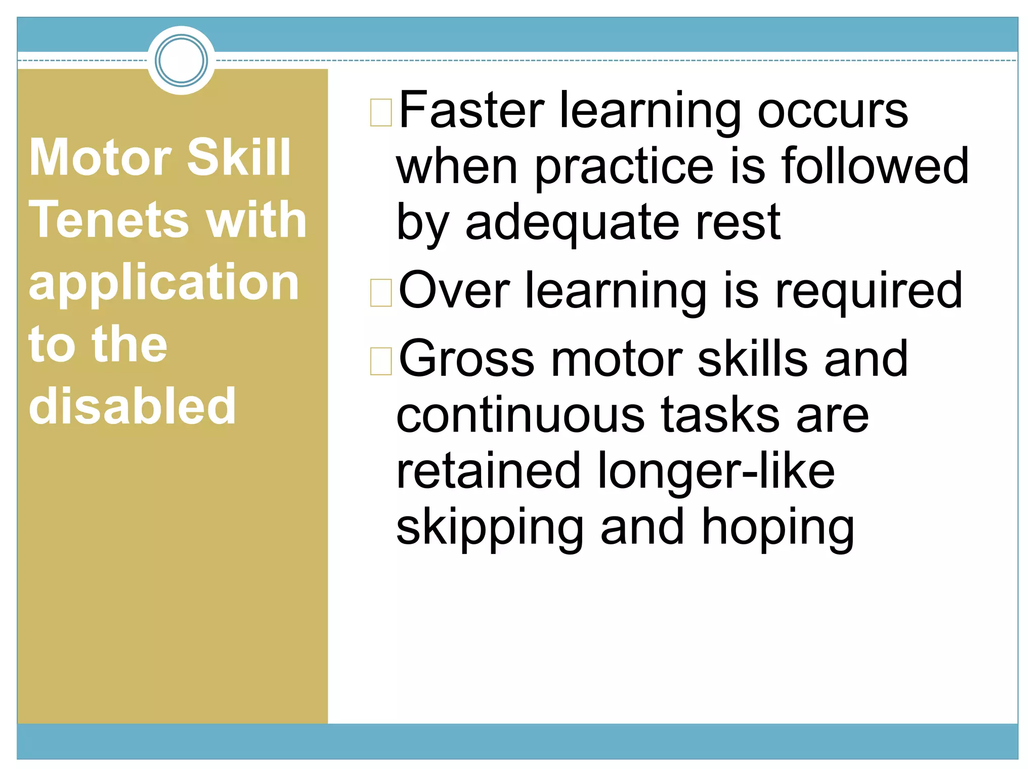 Motor Skill 
Tenets with 
application 
to the 
disabled 
Faster learning occurs 
when practice is followed 
by adequate rest 
Over learning is required 
Gross motor skills and 
continuous tasks are 
retained longer-like 
skipping and hoping 
 