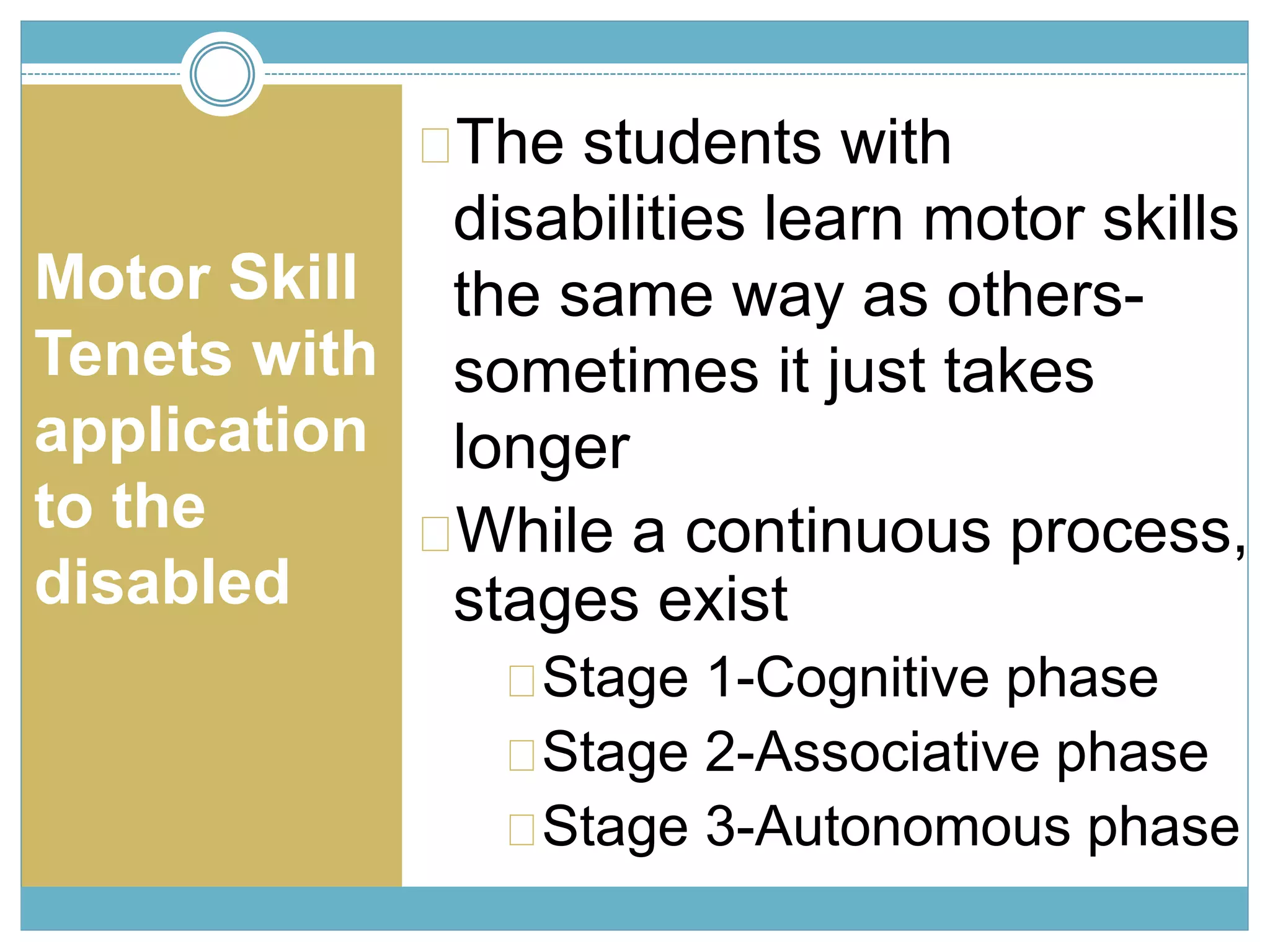 Motor Skill 
Tenets with 
application 
to the 
disabled 
The students with 
disabilities learn motor skills 
the same way as others-sometimes 
it just takes 
longer 
While a continuous process, 
stages exist 
Stage 1-Cognitive phase 
Stage 2-Associative phase 
Stage 3-Autonomous phase 
 