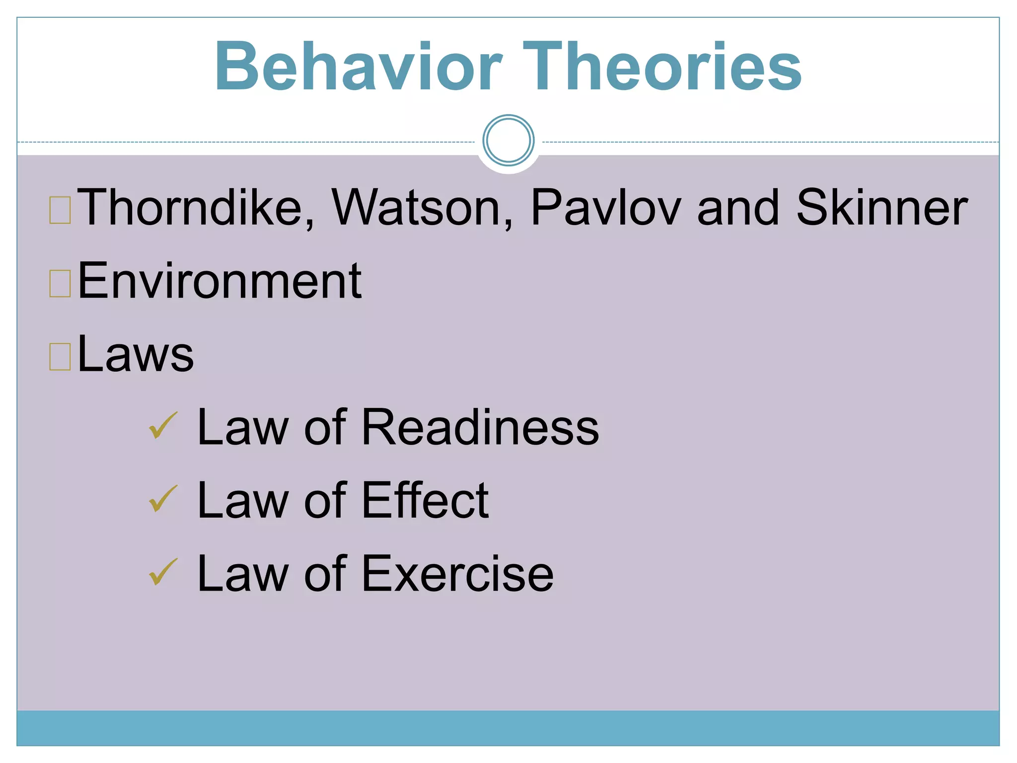 Behavior Theories 
Thorndike, Watson, Pavlov and Skinner 
Environment 
Laws 
 Law of Readiness 
 Law of Effect 
 Law of Exercise 
 