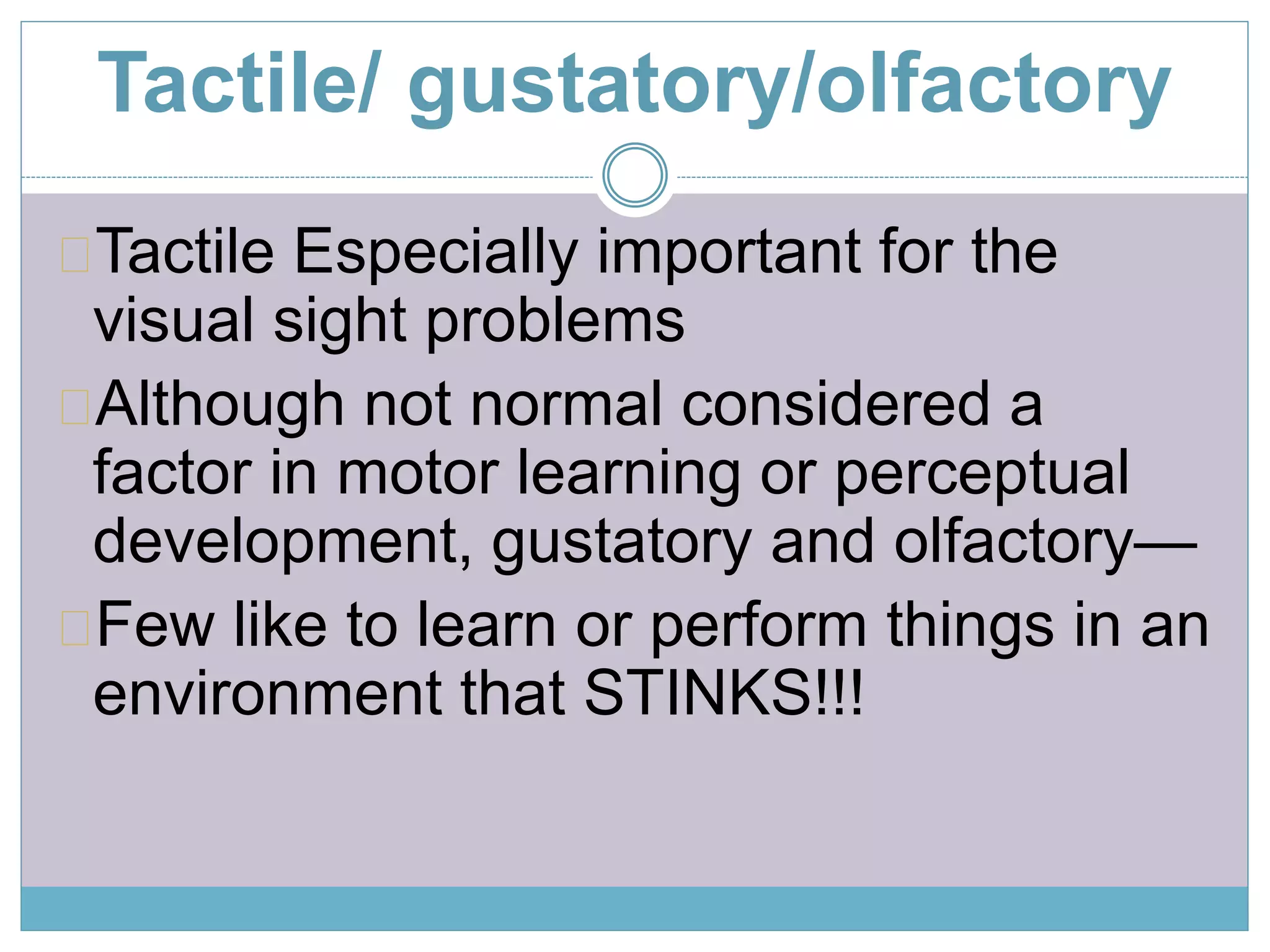 Tactile/ gustatory/olfactory 
Tactile Especially important for the 
visual sight problems 
Although not normal considered a 
factor in motor learning or perceptual 
development, gustatory and olfactory— 
Few like to learn or perform things in an 
environment that STINKS!!! 
 