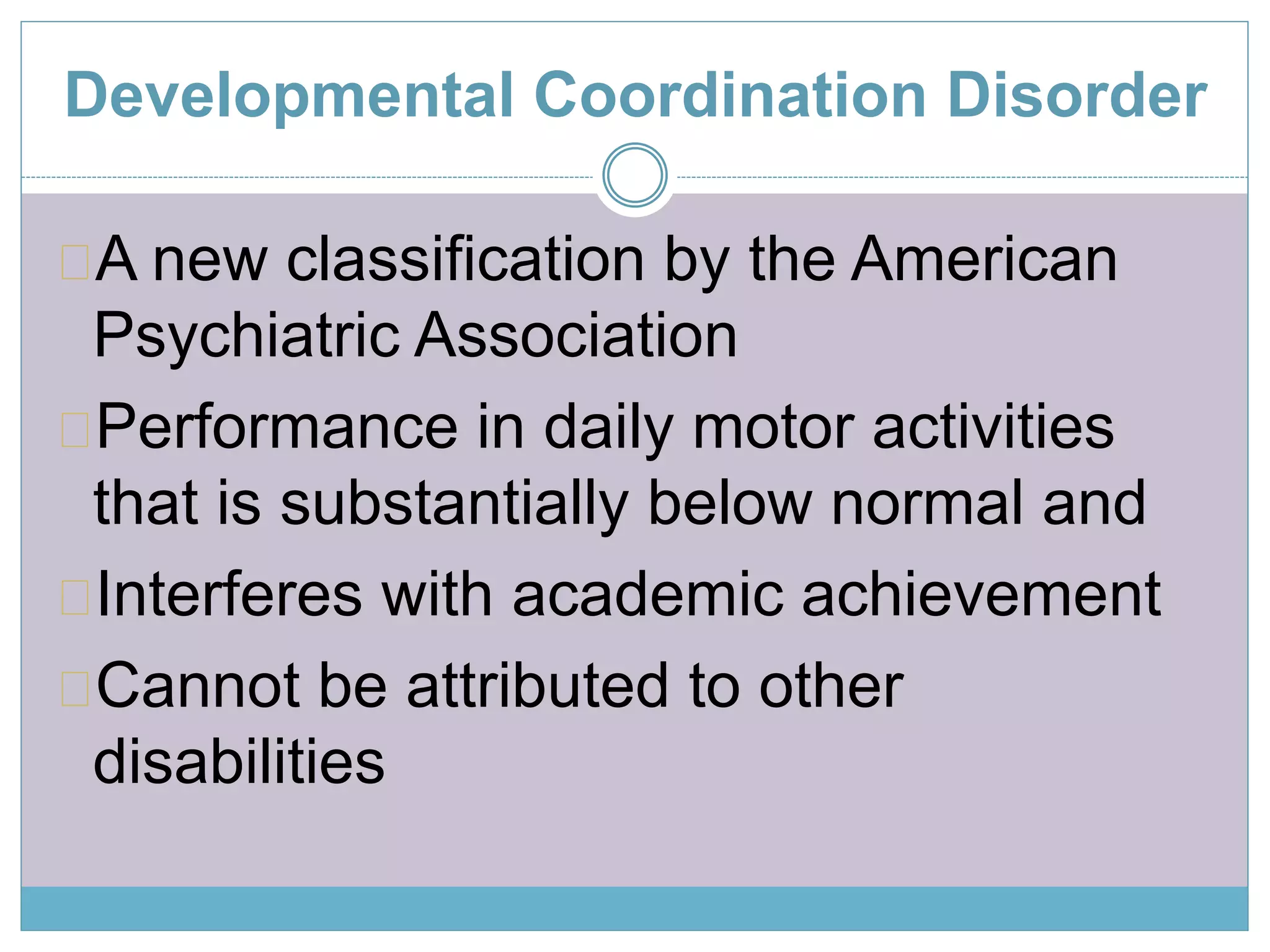 Developmental Coordination Disorder 
A new classification by the American 
Psychiatric Association 
Performance in daily motor activities 
that is substantially below normal and 
Interferes with academic achievement 
Cannot be attributed to other 
disabilities 
