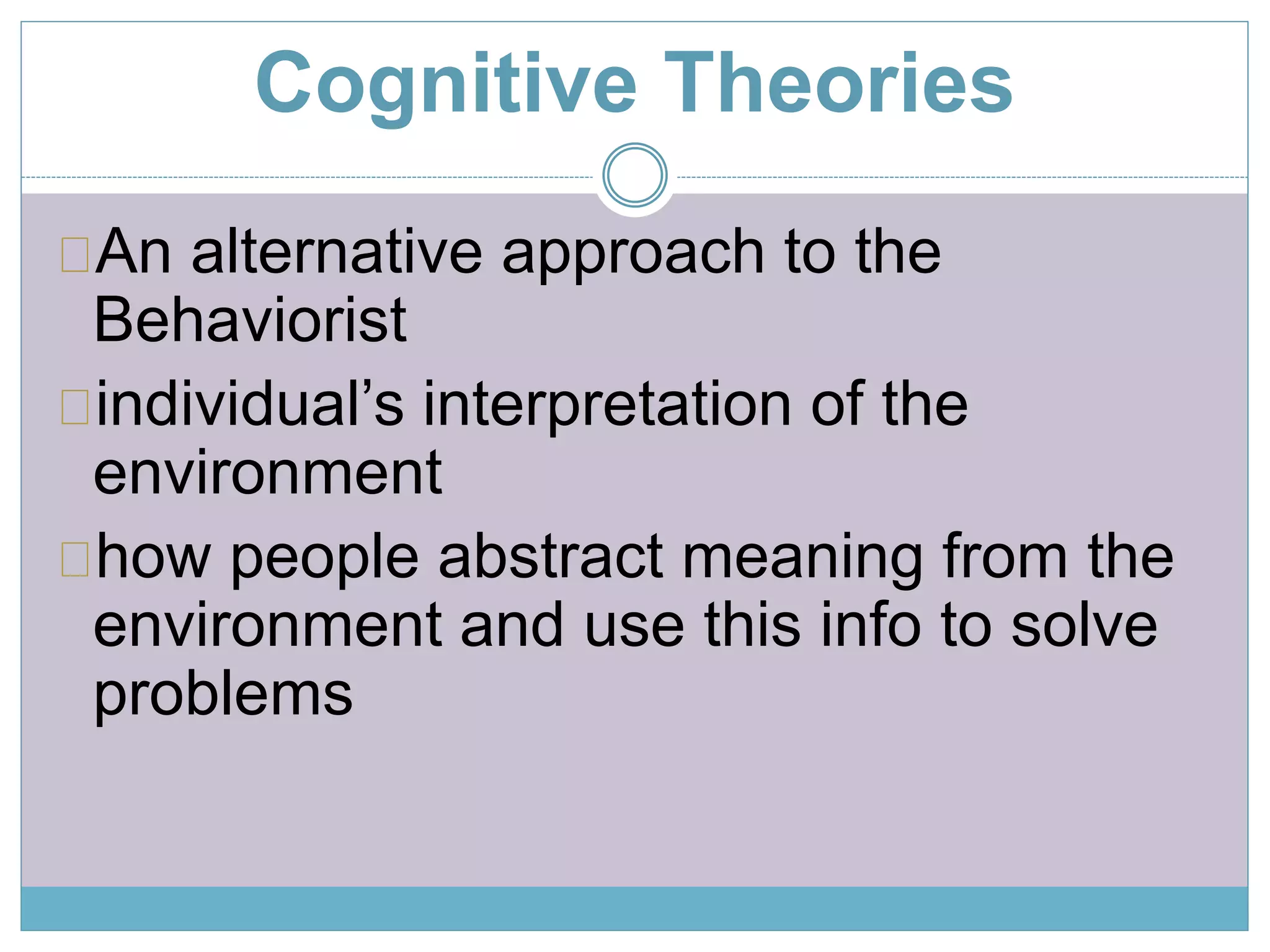 Cognitive Theories 
An alternative approach to the 
Behaviorist 
individual’s interpretation of the 
environment 
how people abstract meaning from the 
environment and use this info to solve 
problems 
 