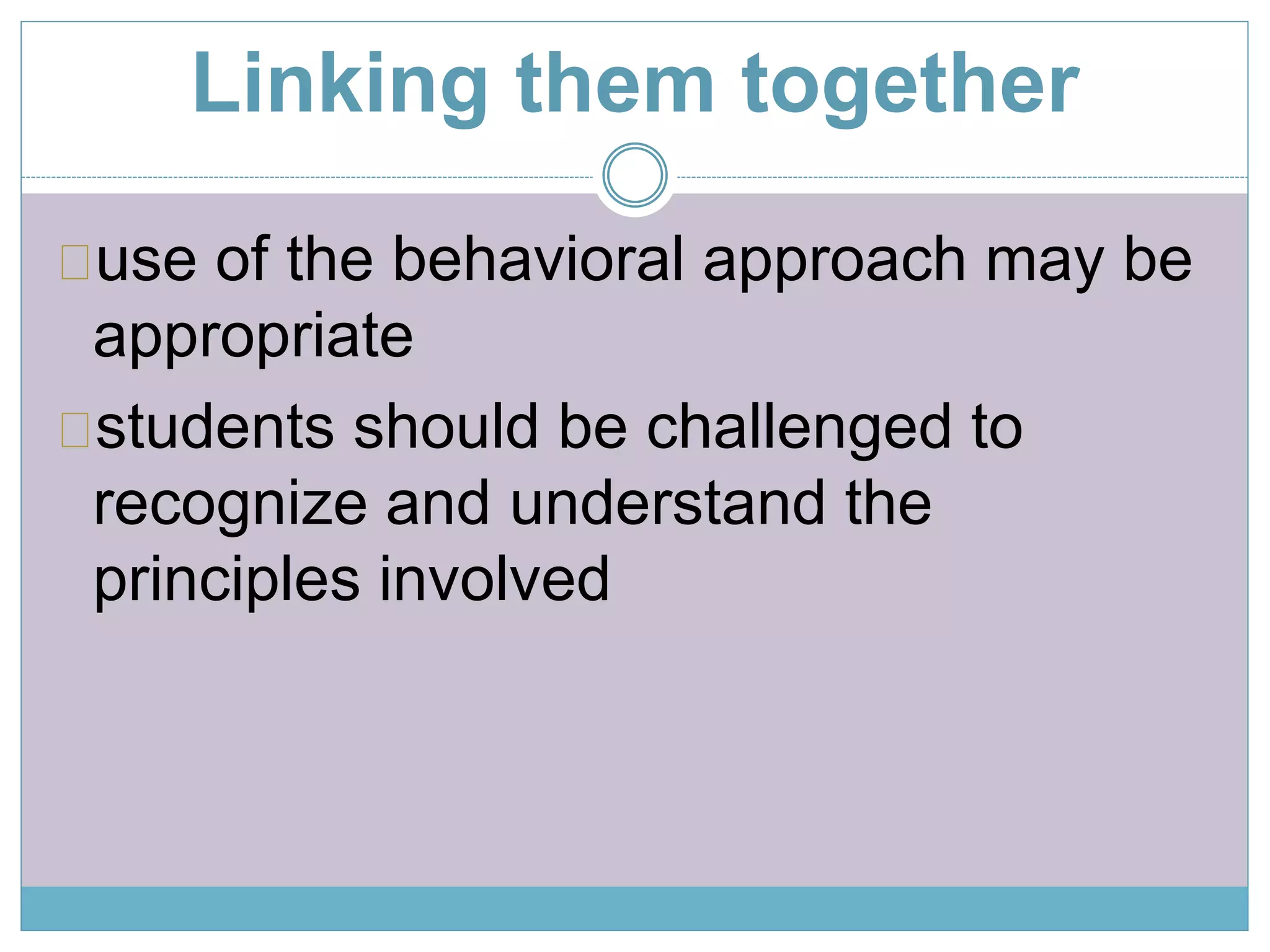 Linking them together 
use of the behavioral approach may be 
appropriate 
students should be challenged to 
recognize and understand the 
principles involved 
 