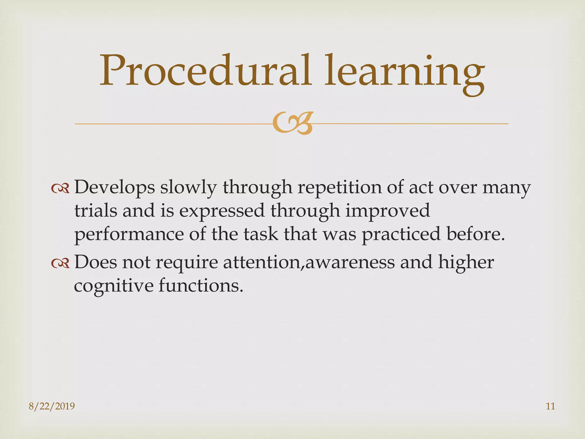
 Develops slowly through repetition of act over many
trials and is expressed through improved
performance of the task that was practiced before.
 Does not require attention,awareness and higher
cognitive functions.
8/22/2019 11
Procedural learning
 