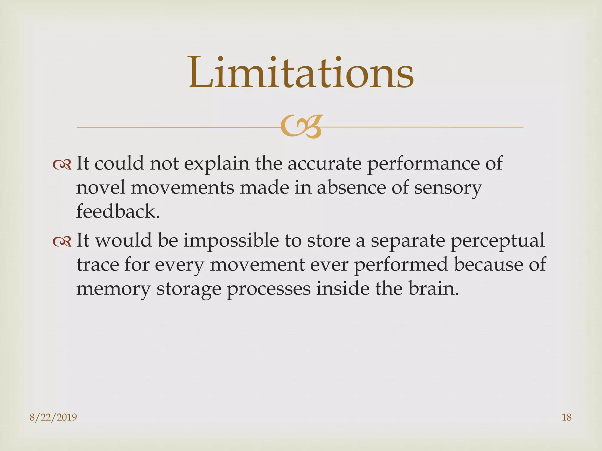 
 It could not explain the accurate performance of
novel movements made in absence of sensory
feedback.
 It would be impossible to store a separate perceptual
trace for every movement ever performed because of
memory storage processes inside the brain.
8/22/2019 18
Limitations
 