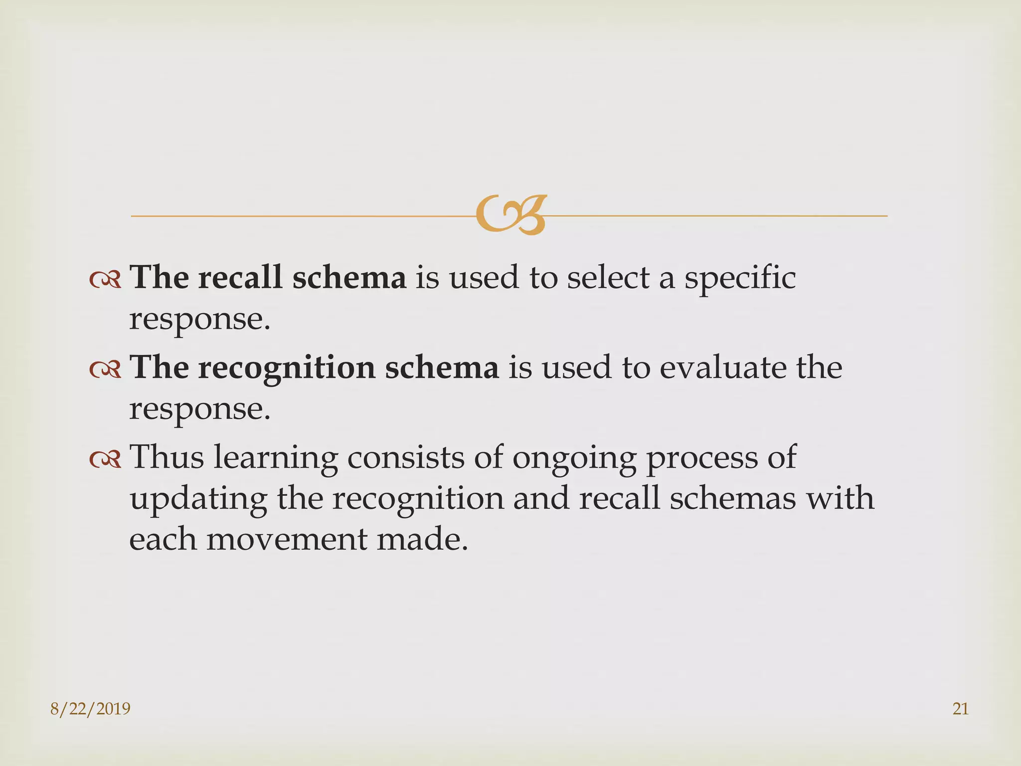 
 The recall schema is used to select a specific
response.
 The recognition schema is used to evaluate the
response.
 Thus learning consists of ongoing process of
updating the recognition and recall schemas with
each movement made.
8/22/2019 21
 