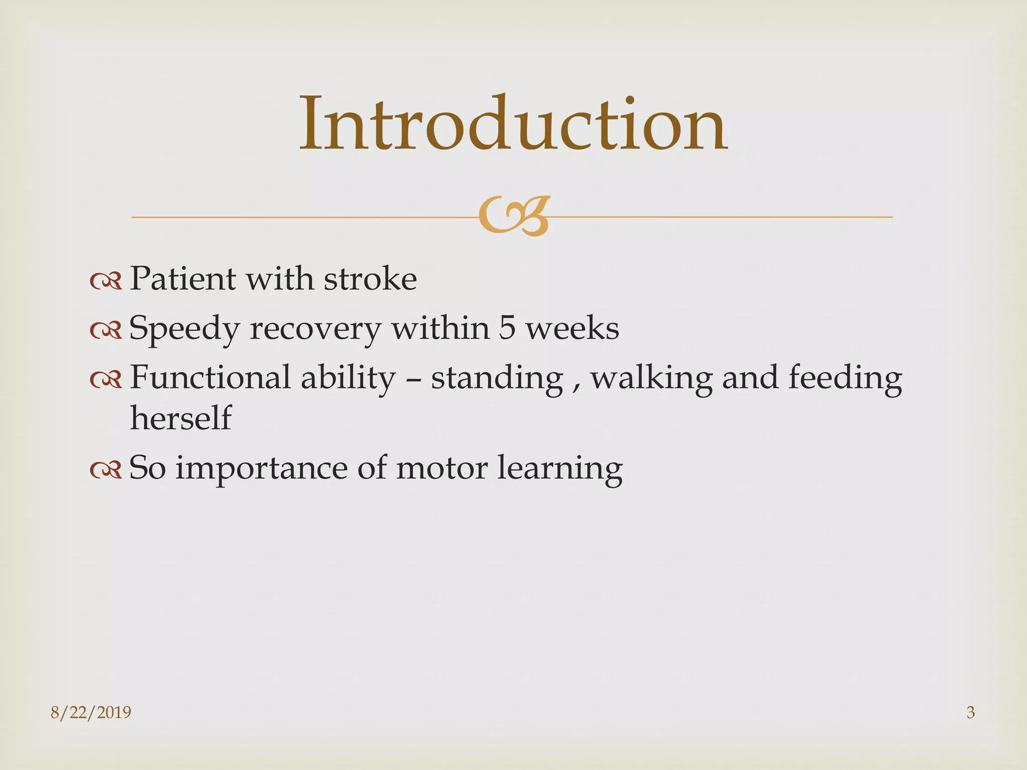 
 Patient with stroke
 Speedy recovery within 5 weeks
 Functional ability – standing , walking and feeding
herself
 So importance of motor learning
8/22/2019 3
Introduction
 