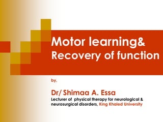 Motor learning& 
Recovery of function 
by, 
Dr/ Shimaa A. Essa 
Lecturer of physical therapy for neurological & 
neurosurgical disorders, King Khaled University 
 