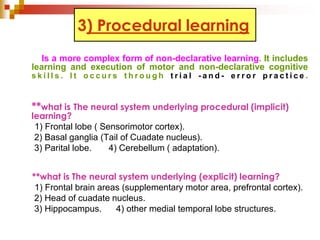 3) Procedural learning 
Is a more complex form of non-declarative learning. It includes 
learning and execution of motor and non-declarative cognitive 
s k i l l s . I t o c c u r s t h r o u g h t r i a l - a n d - e r r o r p r a c t i c e . 
**what is The neural system underlying procedural (implicit) 
learning? 
1) Frontal lobe ( Sensorimotor cortex). 
2) Basal ganglia (Tail of Cuadate nucleus). 
3) Parital lobe. 4) Cerebellum ( adaptation). 
**what is The neural system underlying (explicit) learning? 
1) Frontal brain areas (supplementary motor area, prefrontal cortex). 
2) Head of cuadate nucleus. 
3) Hippocampus. 4) other medial temporal lobe structures. 
 