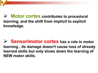  Motor cortex contributes to procedural 
learning, and the shift from implicit to explicit 
knowledge. 
 Sensorimotor cortex has a role in motor 
learning , its damage doesn't cause loss of already 
learned skills but only slows down the learning of 
NEW motor skills. 
 