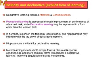 Plasticity and declarative (explicit form of learning) 
Declarative learning requires Attention & Consciousness. 
Procedural learning is expressed through improvement of performance of 
a learned task, while Declarative learning may be expressed in a form 
other than the learned task. 
In humans, lesions in the temporal lobe of cortex and hippocampus may 
interfere with the lay down of declarative memory, 
Hippocampus is critical for declarative learning. 
Motor learning includes both simple forms ( classical & operant 
conditioning), and more complex forms (procedural & declarative 
learning) involving acquisition of skilled movements. 
 