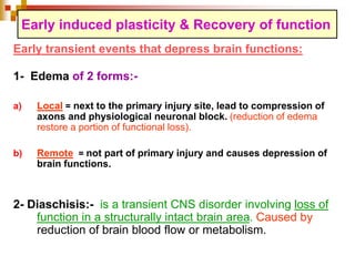 Early induced plasticity & Recovery of function 
Early transient events that depress brain functions: 
1- Edema of 2 forms:- 
a) Local = next to the primary injury site, lead to compression of 
axons and physiological neuronal block. (reduction of edema 
restore a portion of functional loss). 
b) Remote = not part of primary injury and causes depression of 
brain functions. 
2- Diaschisis:- is a transient CNS disorder involving loss of 
function in a structurally intact brain area. Caused by 
reduction of brain blood flow or metabolism. 
 