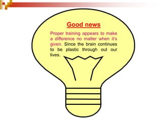 Good news 
Proper training appears to make 
a difference no matter when it’s 
given. Since the brain continues 
to be plastic through out our 
lives. 
