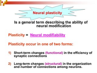 Neural plasticity 
Is a general term describing the ability of 
neural modification 
Plasticity = Neural modifiability 
Plasticity occur in one of two forms: 
1) Short-term changes (functional) in the efficiency of 
synaptic connections 
2) Long-term changes (structural) in the organization 
and number of connections among neurons. 
 