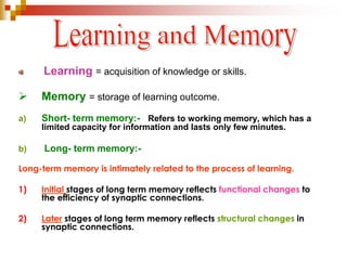 Learning = acquisition of knowledge or skills. 
 Memory = storage of learning outcome. 
a) Short- term memory:- Refers to working memory, which has a 
limited capacity for information and lasts only few minutes. 
b) Long- term memory:- 
Long-term memory is intimately related to the process of learning. 
1) Initial stages of long term memory reflects functional changes to 
the efficiency of synaptic connections. 
2) Later stages of long term memory reflects structural changes in 
synaptic connections. 
 
