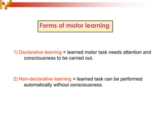 Forms of motor learning 
1) Declarative learning = learned motor task needs attention and 
consciousness to be carried out. 
2) Non-declarative learning = learned task can be performed 
automatically without consciousness. 
 