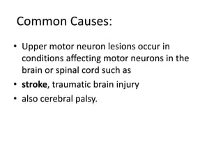 :Common Causes
• Upper motor neuron lesions occur in
conditions affecting motor neurons in the
brain or spinal cord such as
• stroke, traumatic brain injury
• also cerebral palsy.
 