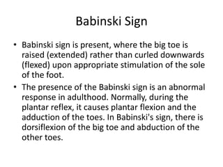 Babinski Sign
• Babinski sign is present, where the big toe is
raised (extended) rather than curled downwards
(flexed) upon appropriate stimulation of the sole
of the foot.
• The presence of the Babinski sign is an abnormal
response in adulthood. Normally, during the
plantar reflex, it causes plantar flexion and the
adduction of the toes. In Babinski's sign, there is
dorsiflexion of the big toe and abduction of the
other toes.
 