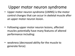 Upper motor neuron syndrome
• Upper motor neuron syndrome (UMNS) is the motor
control changes that can occur in skeletal muscle after
an upper motor neuron lesion.
• Following upper motor neuron lesions, affected
muscles potentially have many features of altered
performance including:
• weakness (decreased ability for the muscle to
generate force)
 