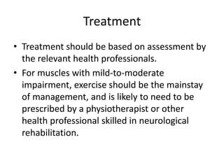 Treatment
• Treatment should be based on assessment by
the relevant health professionals.
• For muscles with mild-to-moderate
impairment, exercise should be the mainstay
of management, and is likely to need to be
prescribed by a physiotherapist or other
health professional skilled in neurological
rehabilitation.
 