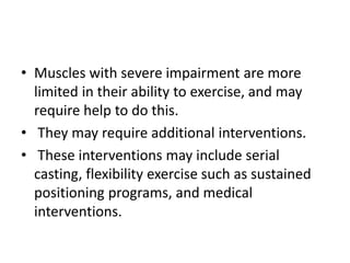 • Muscles with severe impairment are more
limited in their ability to exercise, and may
require help to do this.
• They may require additional interventions.
• These interventions may include serial
casting, flexibility exercise such as sustained
positioning programs, and medical
interventions.
 