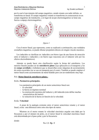 Area Electrotecnia y Máquinas Eléctricas
Máquinas e Instalaciones Eléctricas Ing. Osvaldo Luis Mosconi
2
por lo cual el movimiento del campo magnético, siendo rotante con radio infinito, se
transforma en lineal. El campo magnético rotante se transforma en consecuencia en un
campo magnético de translación, y en lugar de un par electromagnético se tiene una
fuerza o empuje electromagnético.
figura 1
Con el motor lineal, que representa, como se explicará a continuación, una verdadera
cremallera magnética, se puede obtener propulsión directa sin ningún vínculo mecánico.
Los inducidos se clasifican en: inducidos con hierro (que da una fuerza de atracción
entre el inductor e inducido) y sin hierro (que reacciona con el inductor solo por los
efectos electrodinámicos).
Además se puede hacer otra clasificación según la forma del entrehierro. Los
motores lineales pueden ser de entrehierro plano cuya aplicación es el transporte y los
de campo arrollado o (tubulares) que se desarrollan como máquinas de accionamiento
de cortos recorridos (no se usa en transporte por el costo). También se puede emplear el
motor lineal como accionamiento de metal fundido pero con un rendimiento muy bajo.
3.1.- Motor lineal de entrehierro plano.-
3.1.1.- Parámetros principales.
Los parámetros principales de un motor asincrónico lineal son:
- la velocidad
- la fuerza en régimen nominal
- la construcción mecánica del inductor y del inducido.(esto define muchas
características del motor)
- la variación de la fuerza en función de la velocidad.
3.1.2.- Velocidad
A pesar de la analogía existente entre el motor asincrónico rotante y el motor
lineal, existe una diferencia entre estos dos tipos de motor.
Mientras en el motor rotante la velocidad sincrónica angular esta dada por la
frecuencia y por el número de polos, en el motor lineal la velocidad sincrónica lineal
está determinada por el paso polar y por la frecuencia:
donde:
Vs = 2 · Pp · f
 