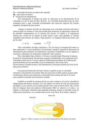 Area Electrotecnia y Máquinas Eléctricas
Máquinas e Instalaciones Eléctricas Ing. Osvaldo Luis Mosconi
3
Vs = velocidad sincrónica en metros por segundo
Pp = paso polar en metros
f = frecuencia de alimentación.
Por consiguiente el número de polos no interviene en la determinación de la
velocidad y es por lo tanto de libre elección. La velocidad lineal podrá tener un valor
cualquiera pero a cada velocidad corresponderá una ejecución especial del circuito
magnético.(longitud del paso polar).
Aunque el número de polos no intervenga en la velocidad sincrónica del móvil,
interesa elegir ese número lo mas alto posible para disminuir la importancia relativa de
las pérdidas suplementarias en el extremo del circuito. El cálculo y la experiencia
indican que a partir de un número de polos igual a ocho, estas pérdidas se vuelven
aceptables para motores de media y baja potencia. La longitud mínima del motor será
por lo tanto:
PPl 8 o también
f
V
l S4
Para velocidades elevadas (superiores a los 20 m/seg.) la longitud del motor se
hace importante y a veces prohibitiva. Será bastante ventajoso aumentar la frecuencia de
alimentación para mantener las dimensiones mecánicas compatibles con los órganos a
traccionar, sobretodo si la instalación comprende varios motores.
Para velocidades bajas (inferior a 2 m/seg.) se podrá elegir libremente el número
de polos lo suficientemente elevado para asegurar el rendimiento; en la reducción de la
velocidad (a partir de los 2 m/seg.) aparece la dificultad tecnológica de la fabricación
(particularmente por los laminados y por los bobinados). Para evitar estos
inconvenientes se podrá recurrir a una alimentación a frecuencia distinta de la de la red
(frecuencia inferior)
Una ejecución particular del motor lineal es aquella en que su velocidad
sincrónica varía durante el recorrido. Para esta ejecución se debe realizar un paso polar
variable para obtener una aceleración o desaceleración continua del móvil. En estos
casos también es posible usar frecuencia variable.
También es posible la construcción de un motor rotante en el cual la velocidad es
independiente del número de polos. Con este objetivo se utiliza un rotor de construcción
apropiada y se lo conecta a un excitador parcial como el de un motor lineal. (fig. 2) Este
tipo de máquina tiene una potencia relativamente débil en relación a su masa y su
empleo es interesante solamente para pequeñas potencias cuando se pretende evitar las
reducciones mecánicas o no se puede tener acceso al eje físico de la rueda a impulsar.
INDUCIDO
INDUCTOR
figura 2: Motor rotante con velocidad independiente del número de polos
 