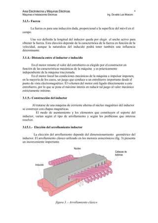 Area Electrotecnia y Máquinas Eléctricas
Máquinas e Instalaciones Eléctricas Ing. Osvaldo Luis Mosconi
4
3.l.3.- Fuerza
La fuerza es para una inducción dada, proporcional a la superficie del móvil en el
campo.
Una vez definida la longitud del inductor queda por elegir el ancho activo para
obtener la fuerza. Esta elección depende de la característica de la fuerza en función de la
velocidad, aunque la naturaleza del inducido podrá tener también una influencia
determinante.
3.1.4.- Distancia entre el inductor e inducido
En el motor rotante el valor del entrehierro es elegido por el constructor en
función de las características mecánicas de la máquina y es prácticamente
independiente de la máquina traccionada.
En el motor lineal las condiciones mecánicas de la máquina a impulsar imponen,
en la mayoría de los casos, un juego que conduce a un entrehierro importante desde el
punto de vista electromagnético. El volumen del motor está ligado directamente a este
entrehierro, por lo que se pone el máximo interés en reducir tal juego al valor mecánico
estrictamente mínimo.
3.1.5.- Construcción del inductor
Al tratarse de una máquina de corriente alterna el núcleo magnético del inductor
se construye con chapas magnéticas.
El modo de asentamiento y los elementos que constituyen el soporte del
inductor, varían según el tipo de arrollamiento y según los problemas que interesa
resolver.
3.l.5.1.- Elección del arrollamiento inductor
La elección del arrollamiento depende del dimensionamiento geométrico del
inductor. El arrollamiento clásico utilizado en los motores asincrónicos (fig. 3) presenta
un inconveniente importante.
Núcleo
Cabezas de
bobinas
Inducido
figura 3 .- Arrollamiento clásico
 