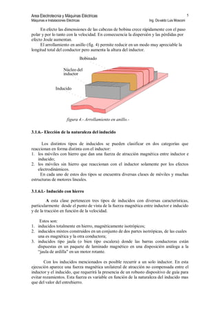 Area Electrotecnia y Máquinas Eléctricas
Máquinas e Instalaciones Eléctricas Ing. Osvaldo Luis Mosconi
5
En efecto las dimensiones de las cabezas de bobina crece rápidamente con el paso
polar y por lo tanto con la velocidad. En consecuencia la dispersión y las pérdidas por
efecto Joule aumentan.
El arrollamiento en anillo (fig. 4) permite reducir en un modo muy apreciable la
longitud total del conductor pero aumenta la altura del inductor.
Bobinado
Núcleo del
inductor
Inducido
figura 4.- Arrollamiento en anillo.-
3.1.6.- Elección de la naturaleza del inducido
Los distintos tipos de inducidos se pueden clasificar en dos categorías que
reaccionan en forma distinta con el inductor:
1. los móviles con hierro que dan una fuerza de atracción magnética entre inductor e
inducido;
2. los móviles sin hierro que reaccionan con el inductor solamente por los efectos
electrodinámicos.
En cada uno de estos dos tipos se encuentra diversas clases de móviles y muchas
estructuras de motores lineales.
3.1.6.l.- Inducido con hierro
A esta clase pertenecen tres tipos de inducidos con diversas características,
particularmente desde el punto de vista de la fuerza magnética entre inductor e inducido
y de la tracción en función de la velocidad.
Estos son:
1. inducidos totalmente en hierro, magnéticamente isotrópicos;
2. inducidos mixtos construidos en un conjunto de dos partes isotrópicas, de las cuales
una es magnética y la otra conductora;
3. inducidos tipo jaula (o bien tipo escalera) donde las barras conductoras están
dispuestas en un paquete de laminado magnético en una disposición análoga a la
“jaula de ardilla" en un motor rotante.
Con los inducidos mencionados es posible recurrir a un solo inductor. En esta
ejecución aparece una fuerza magnética unilateral de atracción no compensada entre el
inductor y el inducido, que requerirá la presencia de un robusto dispositivo de guía para
evitar rozamientos. Esta fuerza es variable en función de la naturaleza del inducido mas
que del valor del entrehierro.
 